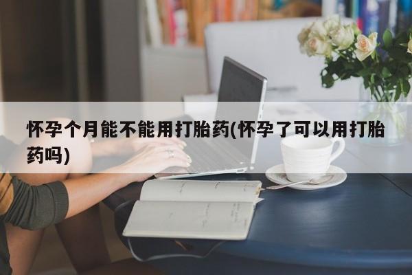 打胎药正品专卖微信怀孕个月能不能用打胎药(怀孕了可以用打胎药吗)