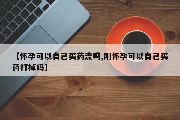 打胎药正品专卖微信【怀孕可以自己买药流吗,刚怀孕可以自己买药打掉吗】