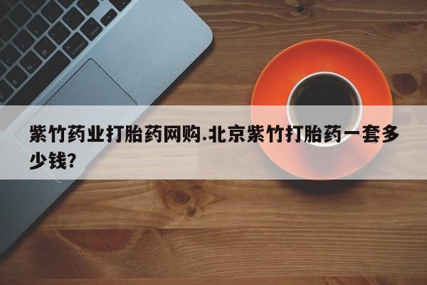 打胎药正品专卖微信紫竹药业打胎药网购.北京紫竹打胎药一套多少钱？